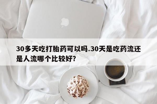 流产药购买微信30多天吃打胎药可以吗.30天是吃药流还是人流哪个比较好？