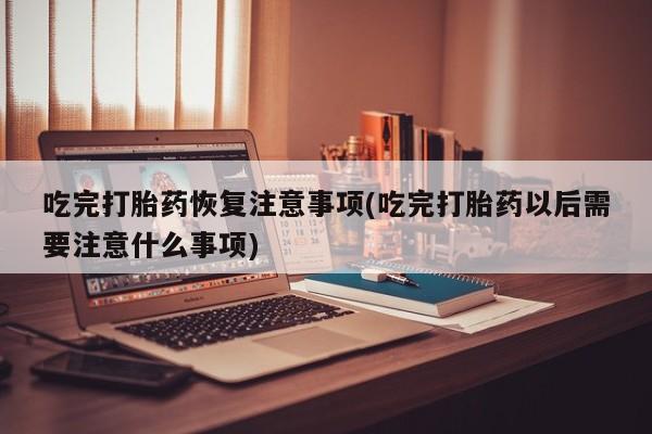 流产药购买微信吃完打胎药恢复注意事项(吃完打胎药以后需要注意什么事项)