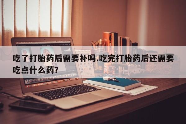 流产药购买微信吃了打胎药后需要补吗.吃完打胎药后还需要吃点什么药？