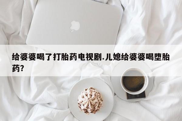 流产药购买微信给婆婆喝了打胎药电视剧.儿媳给婆婆喝堕胎药？