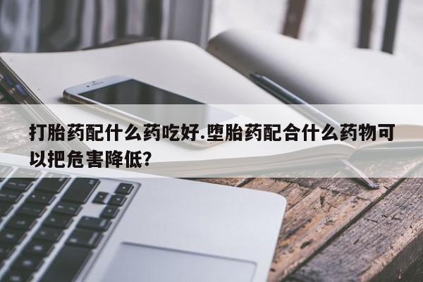 流产药购买微信打胎药配什么药吃好.堕胎药配合什么药物可以把危害降低？