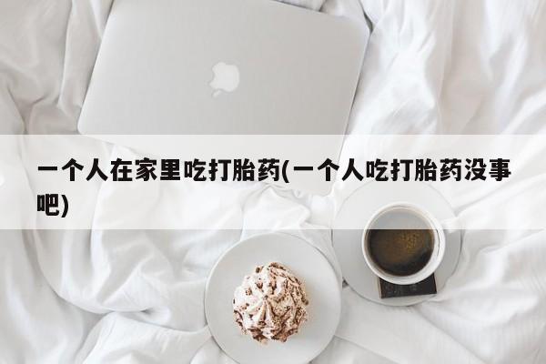 流产药购买微信一个人在家里吃打胎药(一个人吃打胎药没事吧)