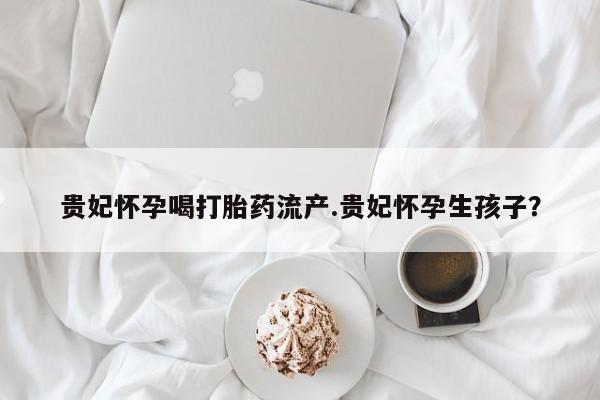 流产药购买微信贵妃怀孕喝打胎药流产.贵妃怀孕生孩子？