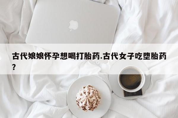流产药购买微信古代娘娘怀孕想喝打胎药.古代女子吃堕胎药？