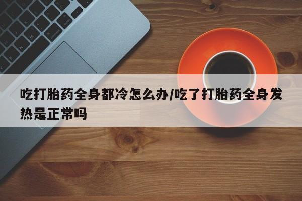 流产药购买微信吃打胎药全身都冷怎么办/吃了打胎药全身发热是正常吗