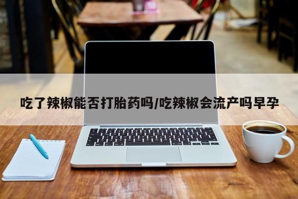 流产药购买微信吃了辣椒能否打胎药吗/吃辣椒会流产吗早孕