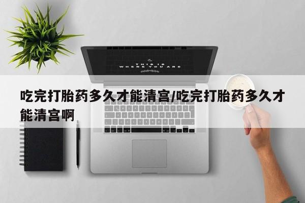 流产药购买微信吃完打胎药多久才能清宫/吃完打胎药多久才能清宫啊