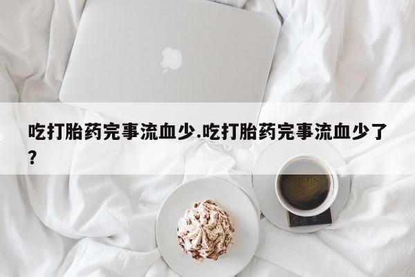流产药购买微信吃打胎药完事流血少.吃打胎药完事流血少了？