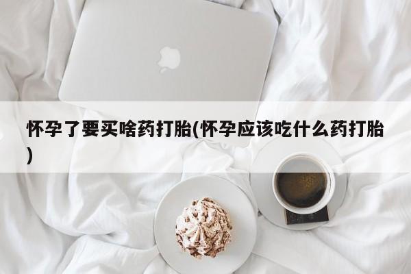 流产药购买微信怀孕了要买啥药打胎(怀孕应该吃什么药打胎)