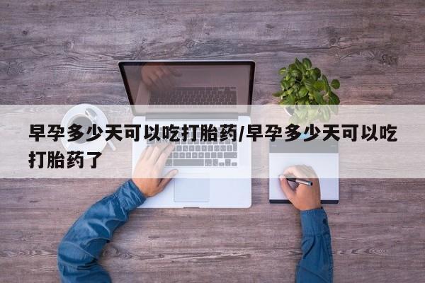 流产药购买微信早孕多少天可以吃打胎药/早孕多少天可以吃打胎药了