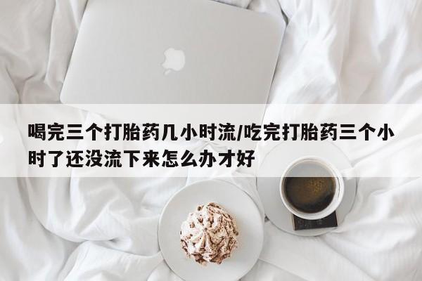 流产药购买微信喝完三个打胎药几小时流/吃完打胎药三个小时了还没流下来怎么办才好