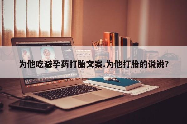 流产药购买微信为他吃避孕药打胎文案.为他打胎的说说？
