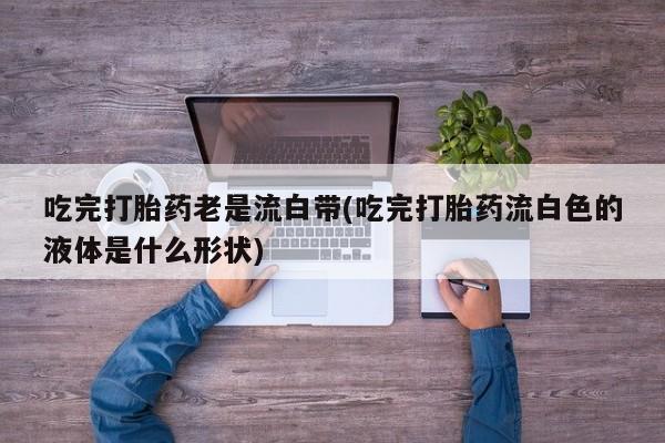 流产药购买微信吃完打胎药老是流白带(吃完打胎药流白色的液体是什么形状)