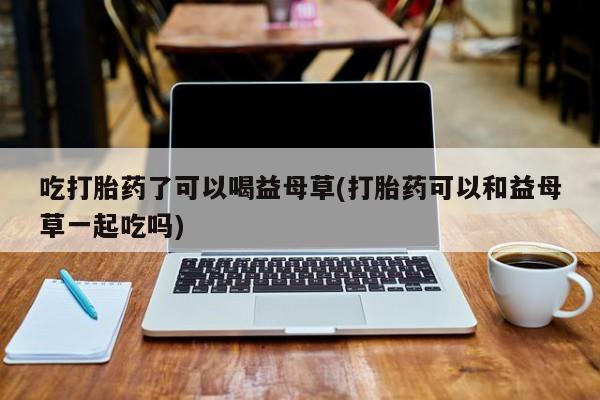流产药购买微信吃打胎药了可以喝益母草(打胎药可以和益母草一起吃吗)