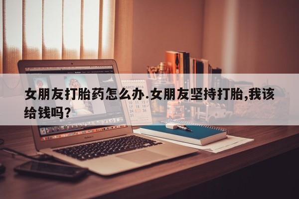 流产药购买微信女朋友打胎药怎么办.女朋友坚持打胎,我该给钱吗？