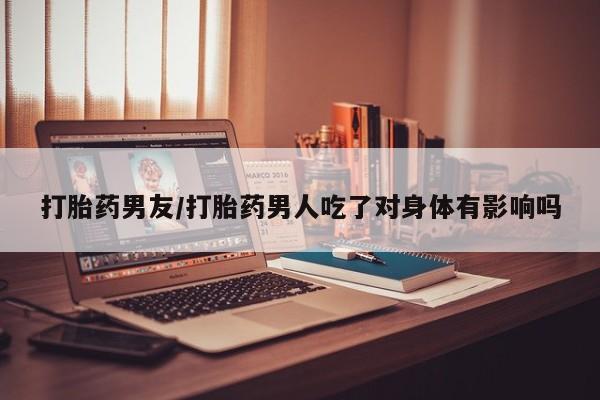 流产药购买微信打胎药男友/打胎药男人吃了对身体有影响吗