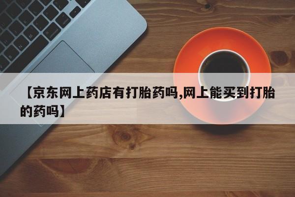 流产药购买微信【京东网上药店有打胎药吗,网上能买到打胎的药吗】