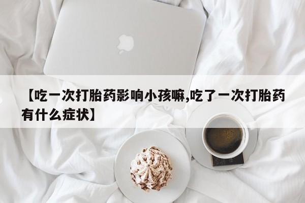 流产药购买微信【吃一次打胎药影响小孩嘛,吃了一次打胎药有什么症状】