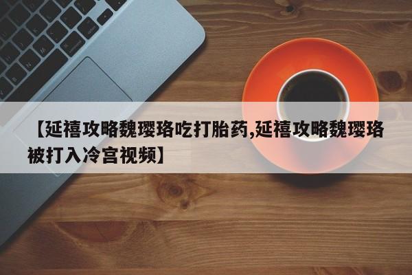 流产药购买微信【延禧攻略魏璎珞吃打胎药,延禧攻略魏璎珞被打入冷宫视频】