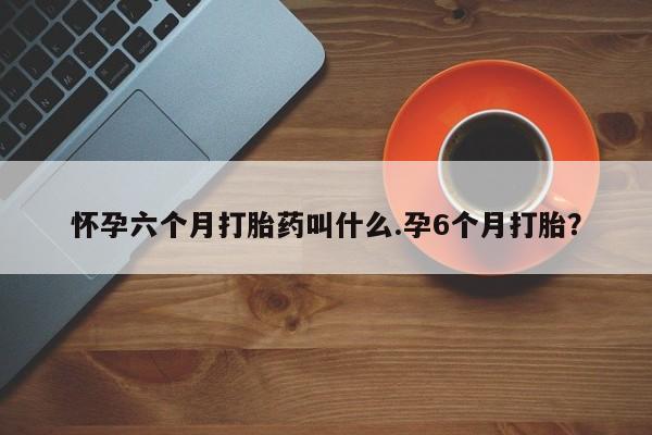 流产药购买微信怀孕六个月打胎药叫什么.孕6个月打胎？