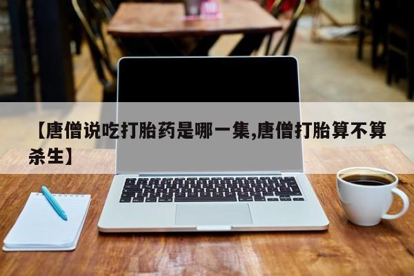 流产药购买微信【唐僧说吃打胎药是哪一集,唐僧打胎算不算杀生】