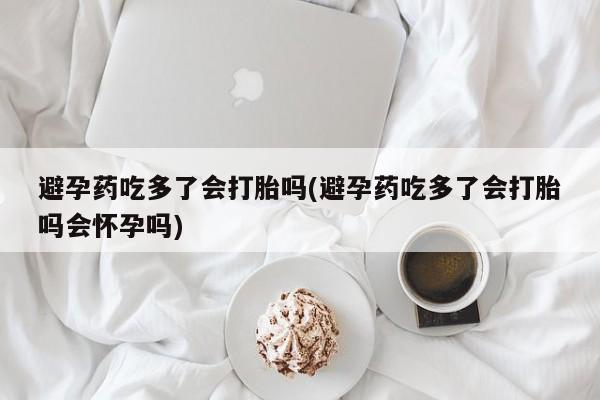 流产药购买微信避孕药吃多了会打胎吗(避孕药吃多了会打胎吗会怀孕吗)