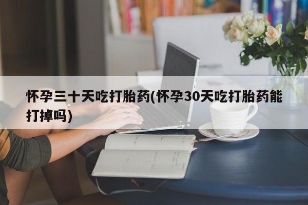 流产药购买微信怀孕三十天吃打胎药(怀孕30天吃打胎药能打掉吗)