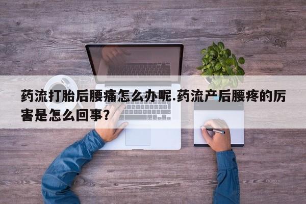 流产药购买微信药流打胎后腰痛怎么办呢.药流产后腰疼的厉害是怎么回事？