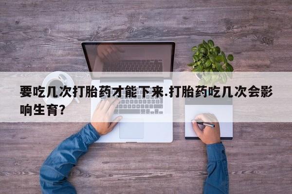流产药购买微信要吃几次打胎药才能下来.打胎药吃几次会影响生育？