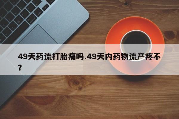 流产药购买微信49天药流打胎痛吗.49天内药物流产疼不？