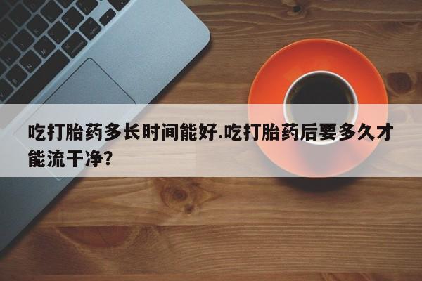 流产药购买微信吃打胎药多长时间能好.吃打胎药后要多久才能流干净？