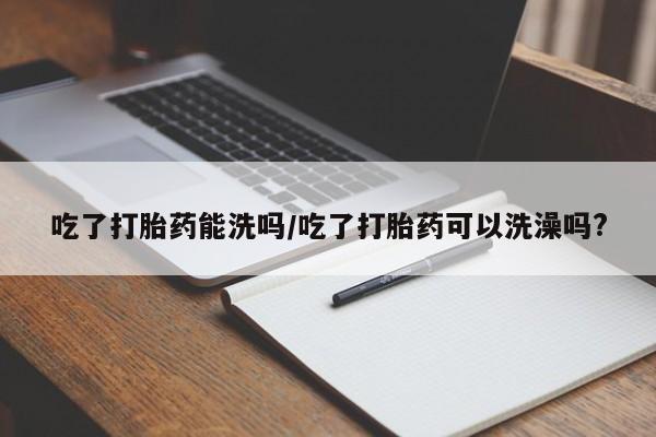 流产药购买微信吃了打胎药能洗吗/吃了打胎药可以洗澡吗?