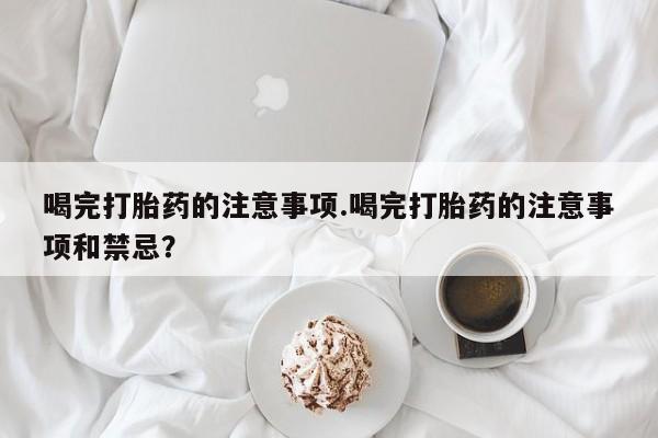 流产药购买微信喝完打胎药的注意事项.喝完打胎药的注意事项和禁忌？