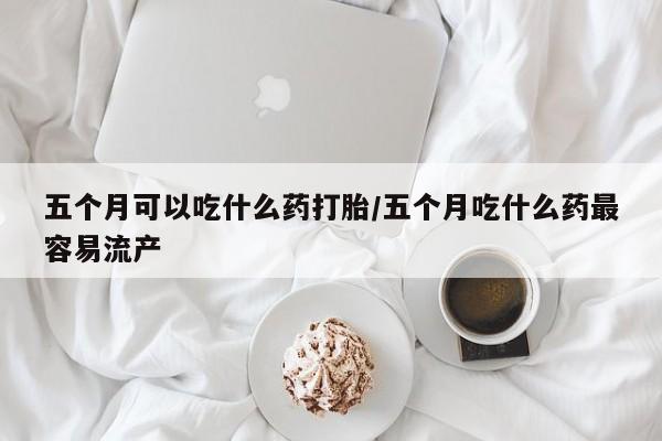 流产药购买微信五个月可以吃什么药打胎/五个月吃什么药最容易流产