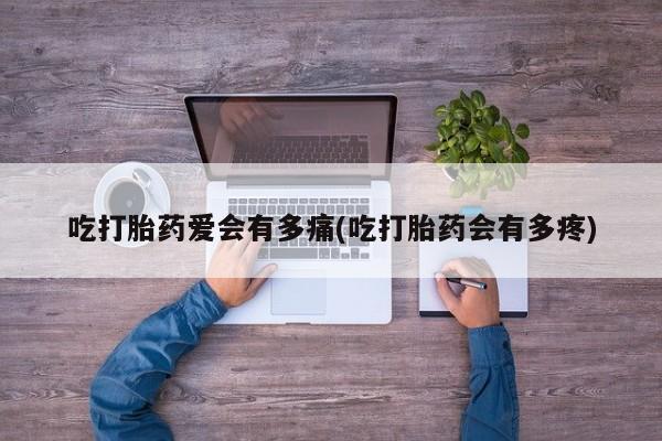 流产药购买微信吃打胎药爱会有多痛(吃打胎药会有多疼)