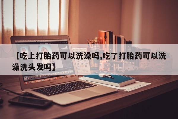 流产药购买微信【吃上打胎药可以洗澡吗,吃了打胎药可以洗澡洗头发吗】