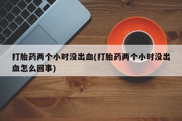 流产药购买微信打胎药两个小时没出血(打胎药两个小时没出血怎么回事)