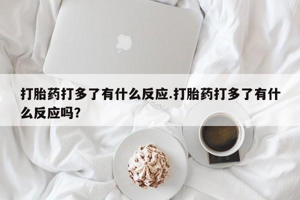 流产药购买微信打胎药打多了有什么反应.打胎药打多了有什么反应吗?