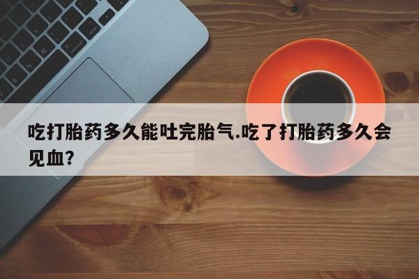 流产药购买微信吃打胎药多久能吐完胎气.吃了打胎药多久会见血？