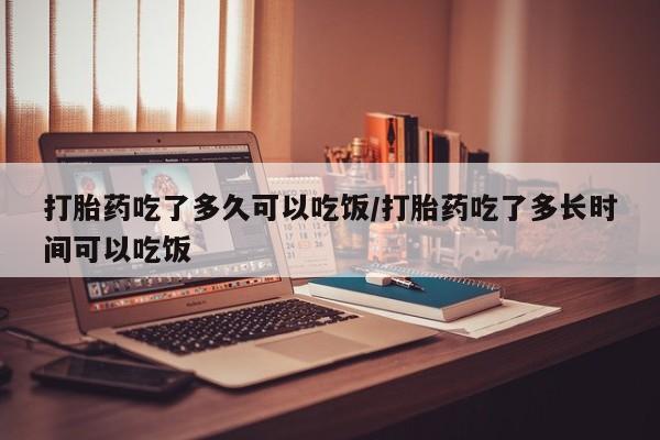 流产药购买微信打胎药吃了多久可以吃饭/打胎药吃了多长时间可以吃饭