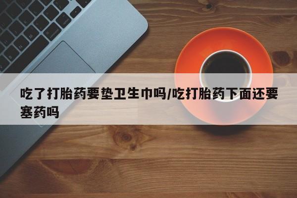流产药购买微信吃了打胎药要垫卫生巾吗/吃打胎药下面还要塞药吗