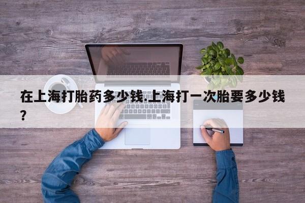 流产药购买微信在上海打胎药多少钱.上海打一次胎要多少钱？