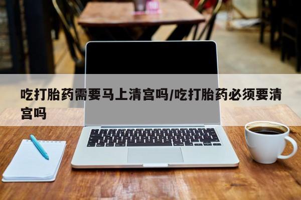 流产药购买微信吃打胎药需要马上清宫吗/吃打胎药必须要清宫吗