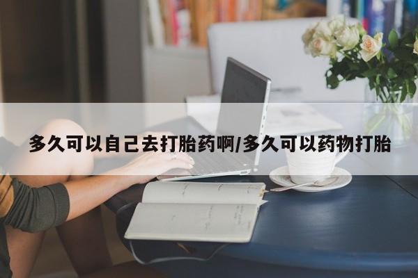 流产药购买微信多久可以自己去打胎药啊/多久可以药物打胎