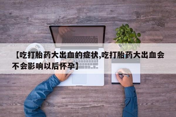 流产药购买微信【吃打胎药大出血的症状,吃打胎药大出血会不会影响以后怀孕】