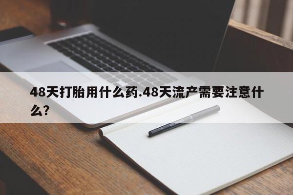 流产药购买微信48天打胎用什么药.48天流产需要注意什么？