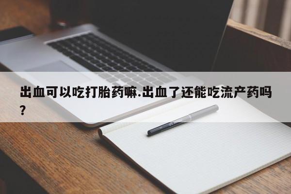 流产药购买微信出血可以吃打胎药嘛.出血了还能吃流产药吗？