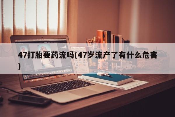 流产药购买微信47打胎要药流吗(47岁流产了有什么危害)