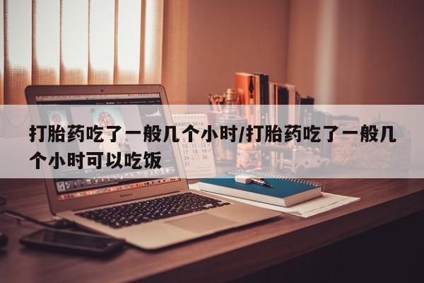流产药购买微信打胎药吃了一般几个小时/打胎药吃了一般几个小时可以吃饭