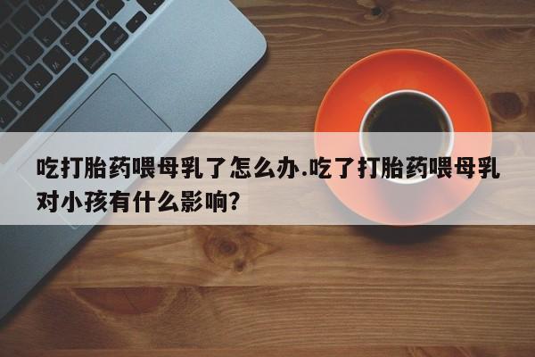 流产药购买微信吃打胎药喂母乳了怎么办.吃了打胎药喂母乳对小孩有什么影响？